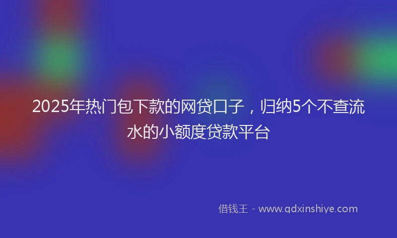 2025年热门包下款的网贷口子，归纳5个不查流水的小额度贷款平台