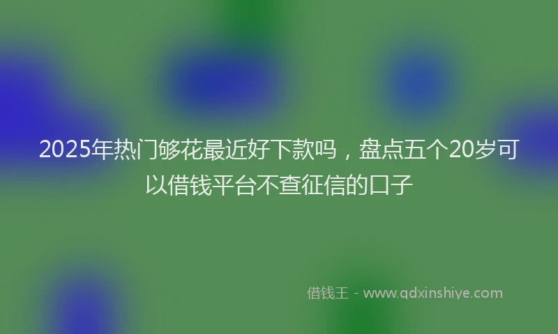 2025年热门够花最近好下款吗，盘点五个20岁可以借钱平台不查征信的口子
