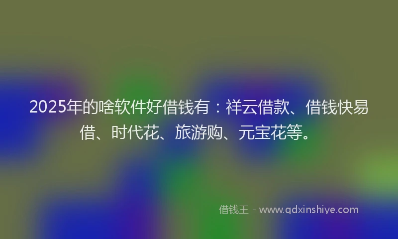 2025年的啥软件好借钱有：祥云借款、借钱快易借、时代花、旅游购、元宝花等。