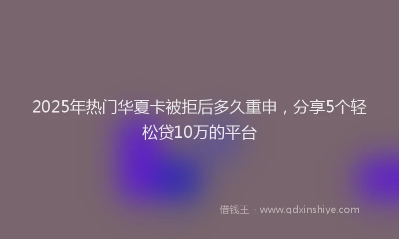 2025年热门华夏卡被拒后多久重申，分享5个轻松贷10万的平台