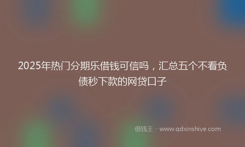 2025年热门分期乐借钱可信吗，汇总五个不看负债秒下款的网贷口子