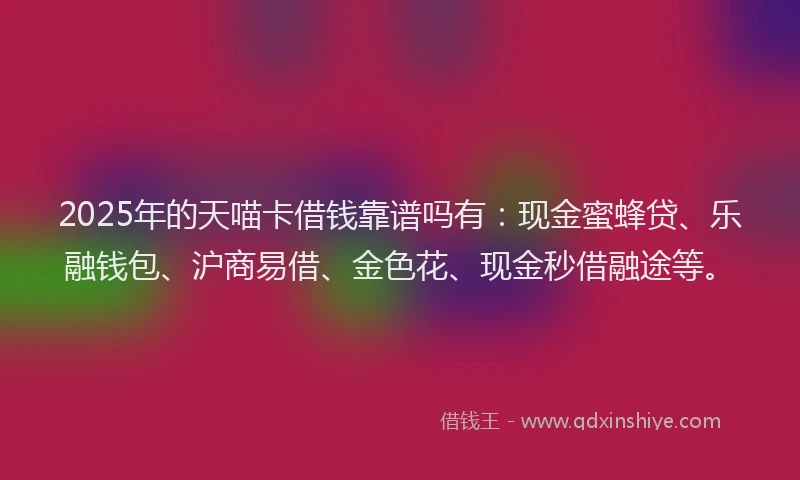 2025年的天喵卡借钱靠谱吗有：现金蜜蜂贷、乐融钱包、沪商易借、金色花、现金秒借融途等。