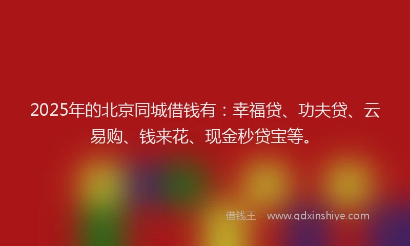 2025年的北京同城借钱有：幸福贷、功夫贷、云易购、钱来花、现金秒贷宝等。