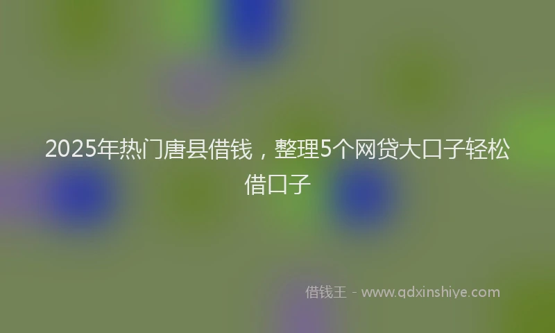2025年热门唐县借钱，整理5个网贷大口子轻松借口子