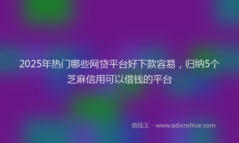 2025年热门哪些网贷平台好下款容易，归纳5个芝麻信用可以借钱的平台