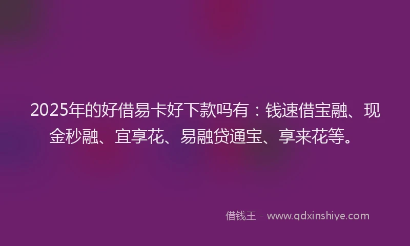 2025年的好借易卡好下款吗有：钱速借宝融、现金秒融、宜享花、易融贷通宝、享来花等。