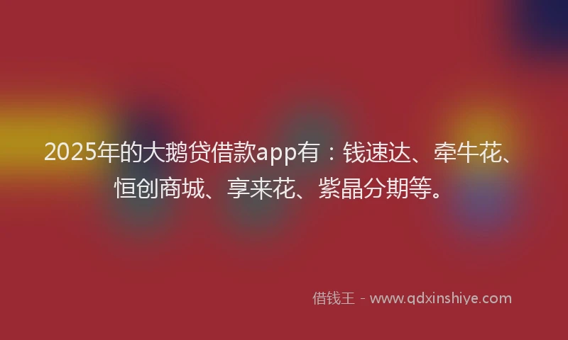 2025年的大鹅贷借款app有：钱速达、牵牛花、恒创商城、享来花、紫晶分期等。