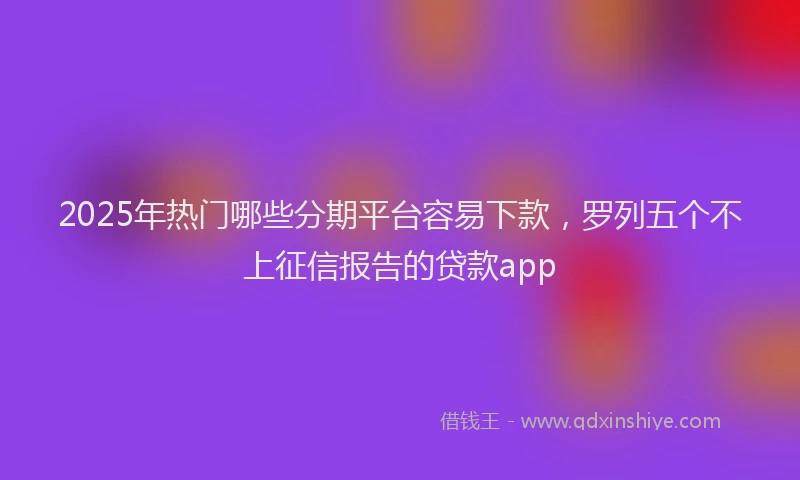 2025年热门哪些分期平台容易下款，罗列五个不上征信报告的贷款app