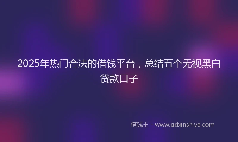2025年热门合法的借钱平台，总结五个无视黑白贷款口子