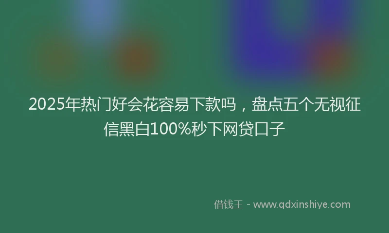 2025年热门好会花容易下款吗，盘点五个无视征信黑白100%秒下网贷口子