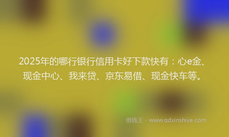 2025年的哪行银行信用卡好下款快有：心e金、现金中心、我来贷、京东易借、现金快车等。