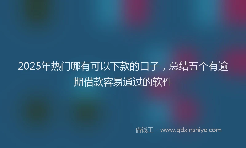 2025年热门哪有可以下款的口子，总结五个有逾期借款容易通过的软件