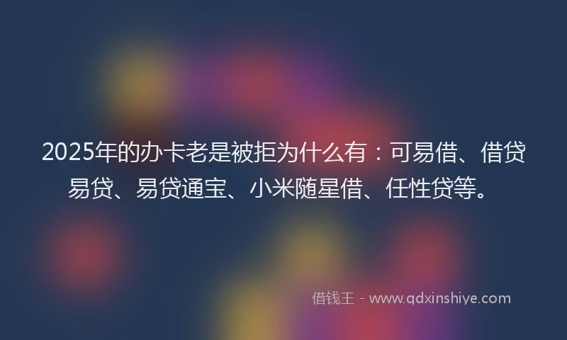 2025年的办卡老是被拒为什么有：可易借、借贷易贷、易贷通宝、小米随星借、任性贷等。