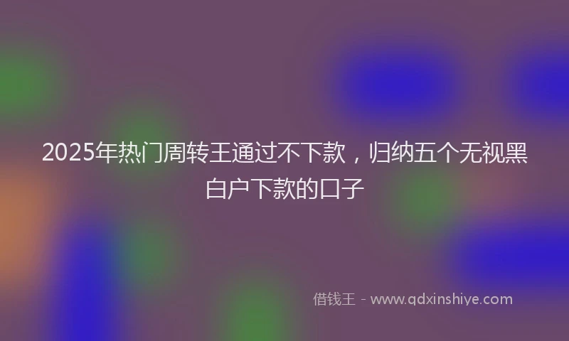 2025年热门周转王通过不下款，归纳五个无视黑白户下款的口子