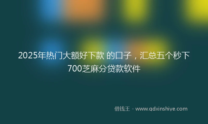 2025年热门大额好下款 的口子，汇总五个秒下700芝麻分贷款软件