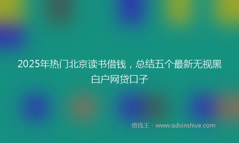 2025年热门北京读书借钱，总结五个最新无视黑白户网贷口子