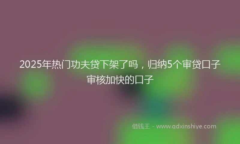 2025年热门功夫贷下架了吗，归纳5个审贷口子审核加快的口子