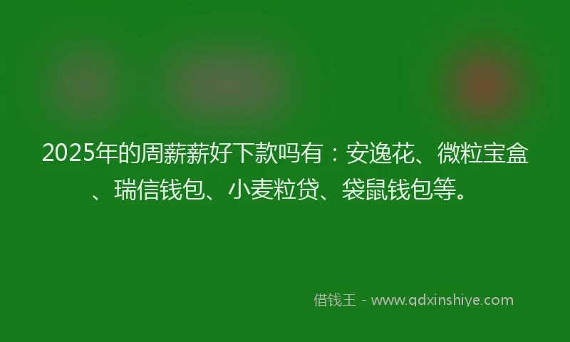 2025年的周薪薪好下款吗有：安逸花、微粒宝盒、瑞信钱包、小麦粒贷、袋鼠钱包等。