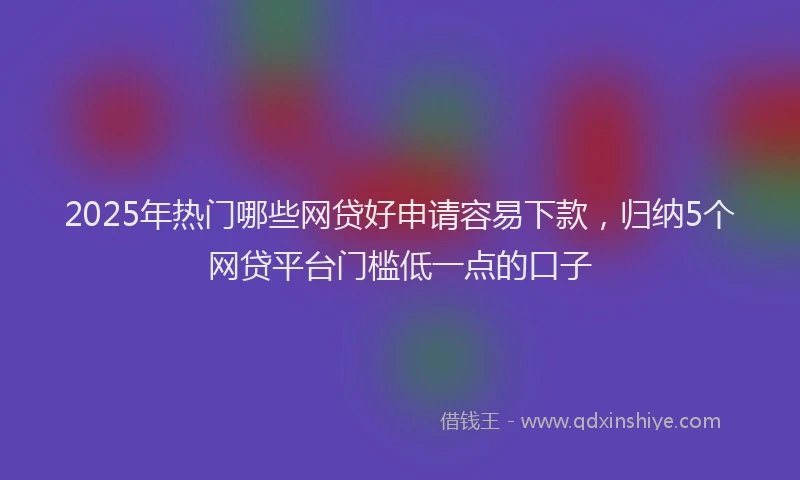 2025年热门哪些网贷好申请容易下款，归纳5个网贷平台门槛低一点的口子
