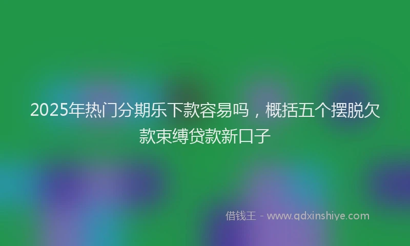 2025年热门分期乐下款容易吗，概括五个摆脱欠款束缚贷款新口子