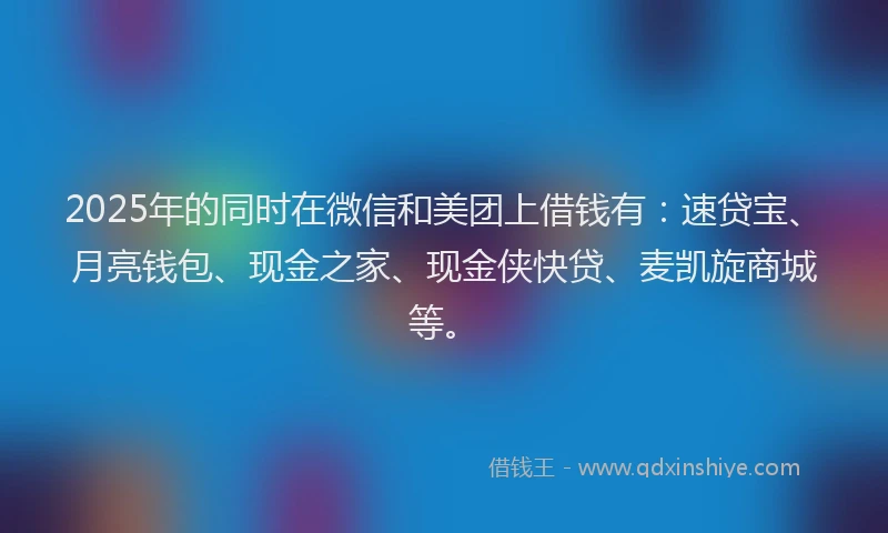 2025年的同时在微信和美团上借钱有：速贷宝、月亮钱包、现金之家、现金侠快贷、麦凯旋商城等。