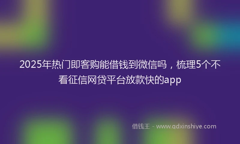 2025年热门即客购能借钱到微信吗，梳理5个不看征信网贷平台放款快的app