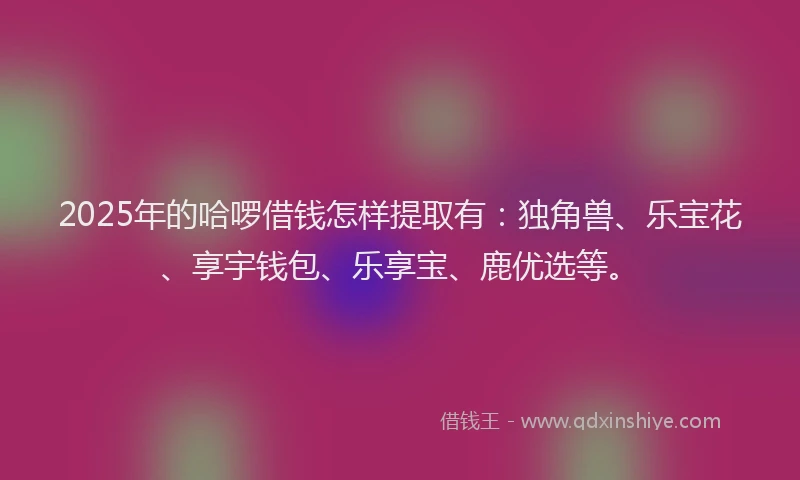 2025年的哈啰借钱怎样提取有：独角兽、乐宝花、享宇钱包、乐享宝、鹿优选等。