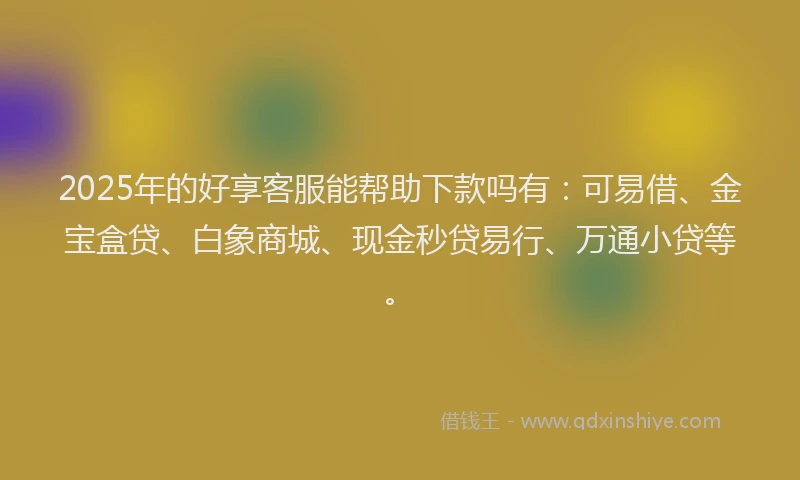 2025年的好享客服能帮助下款吗有：可易借、金宝盒贷、白象商城、现金秒贷易行、万通小贷等。