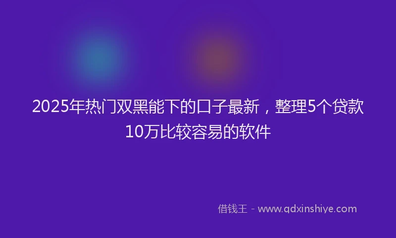 2025年热门双黑能下的口子最新，整理5个贷款10万比较容易的软件