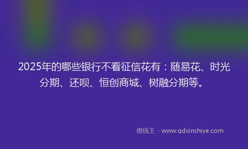 2025年的哪些银行不看征信花有：随易花、时光分期、还呗、恒创商城、树融分期等。
