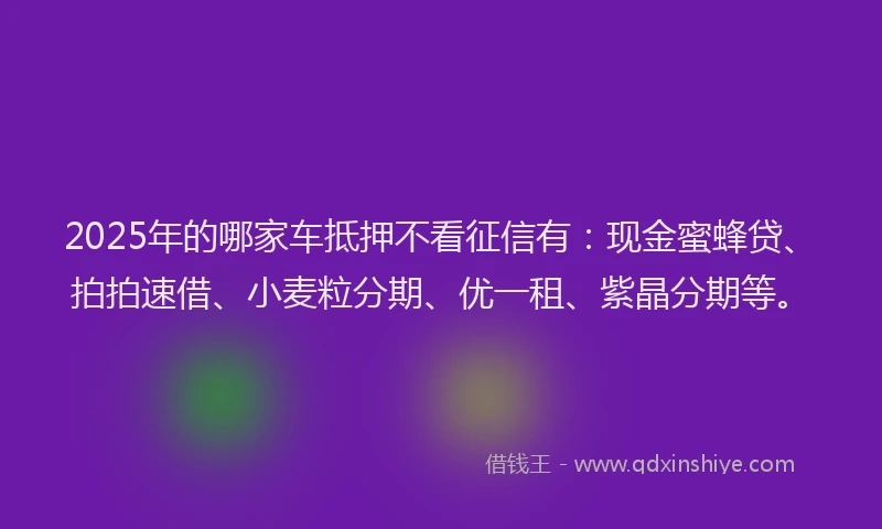 2025年的哪家车抵押不看征信有：现金蜜蜂贷、拍拍速借、小麦粒分期、优一租、紫晶分期等。