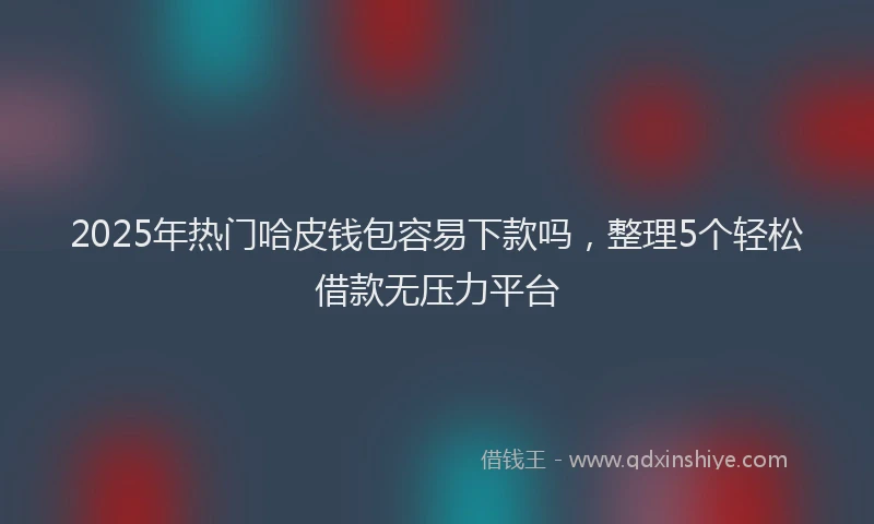 2025年热门哈皮钱包容易下款吗，整理5个轻松借款无压力平台