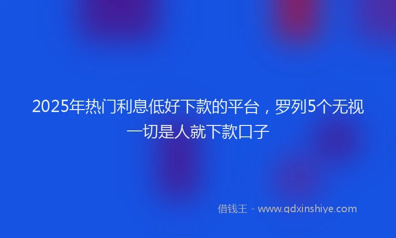 2025年热门利息低好下款的平台，罗列5个无视一切是人就下款口子