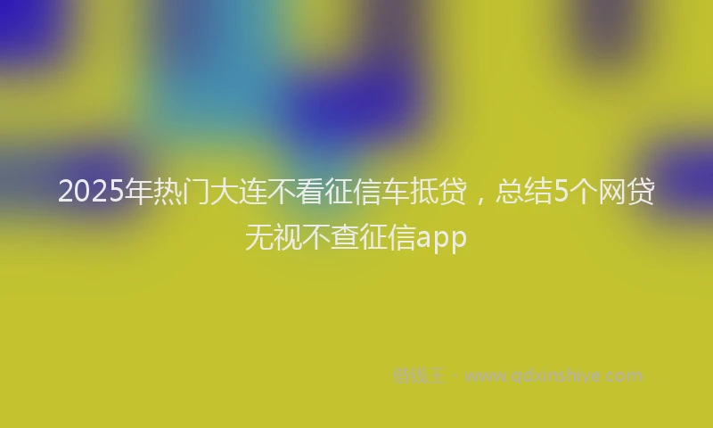 2025年热门大连不看征信车抵贷，总结5个网贷无视不查征信app