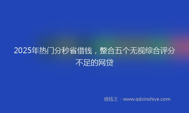 2025年热门分秒省借钱，整合五个无视综合评分不足的网贷