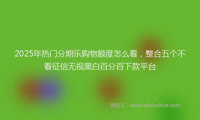 2025年热门分期乐购物额度怎么看，整合五个不看征信无视黑白百分百下款平台