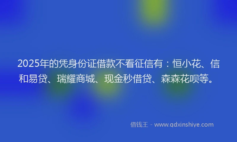 2025年的凭身份证借款不看征信有：恒小花、信和易贷、瑞耀商城、现金秒借贷、森森花呗等。