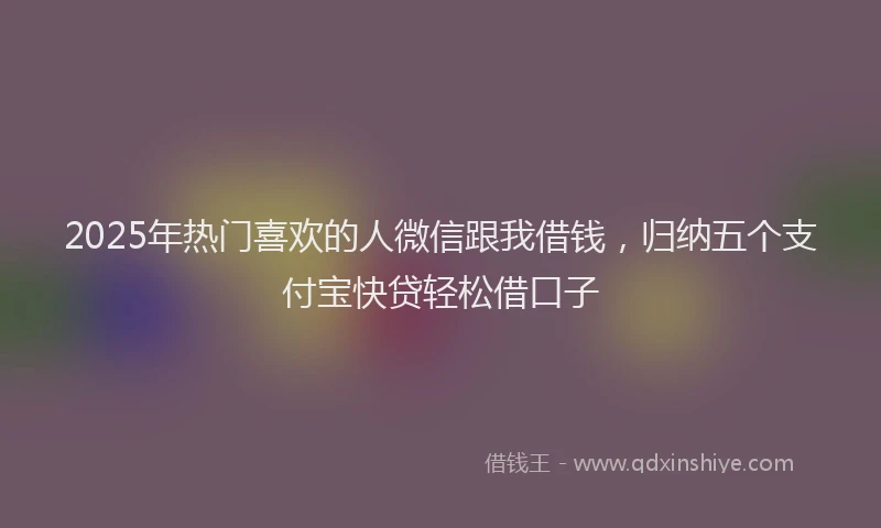 2025年热门喜欢的人微信跟我借钱，归纳五个支付宝快贷轻松借口子