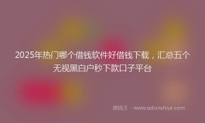 2025年热门哪个借钱软件好借钱下载，汇总五个无视黑白户秒下款口子平台