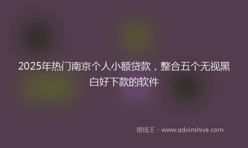 2025年热门南京个人小额贷款，整合五个无视黑白好下款的软件