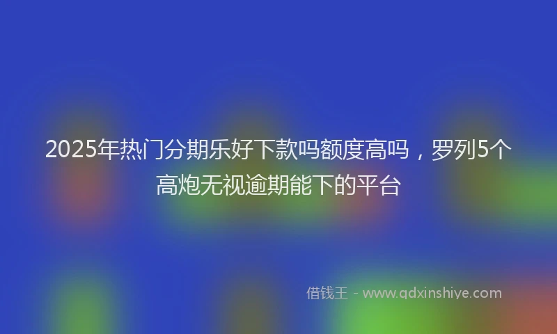 2025年热门分期乐好下款吗额度高吗，罗列5个高炮无视逾期能下的平台
