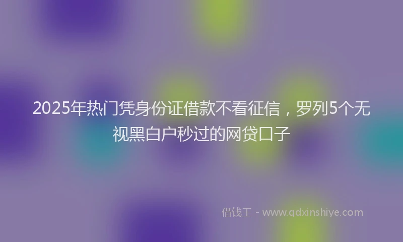 2025年热门凭身份证借款不看征信，罗列5个无视黑白户秒过的网贷口子