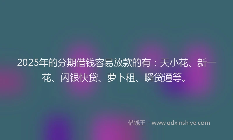 2025年的分期借钱容易放款的有：天小花、新一花、闪银快贷、萝卜租、瞬贷通等。