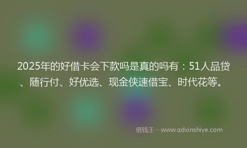 2025年的好借卡会下款吗是真的吗有：51人品贷、随行付、好优选、现金侠速借宝、时代花等。