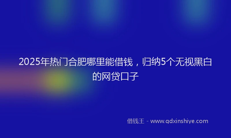2025年热门合肥哪里能借钱，归纳5个无视黑白的网贷口子
