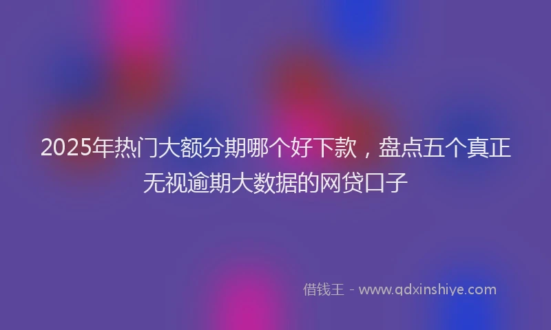 2025年热门大额分期哪个好下款，盘点五个真正无视逾期大数据的网贷口子