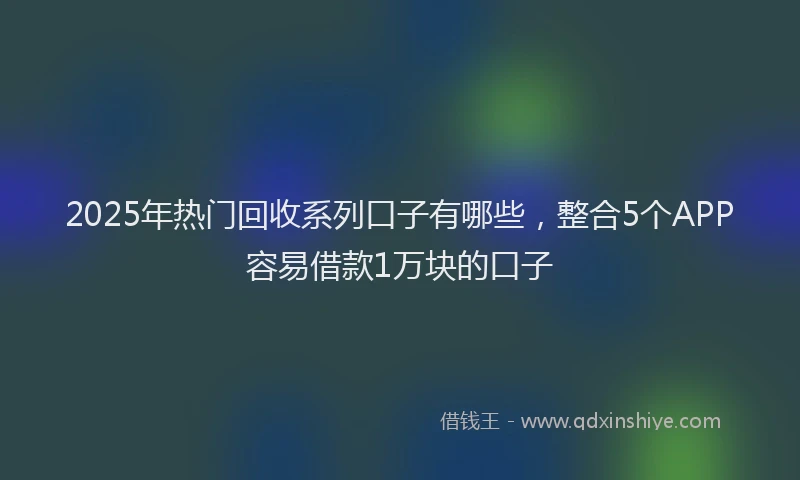2025年热门回收系列口子有哪些，整合5个APP容易借款1万块的口子