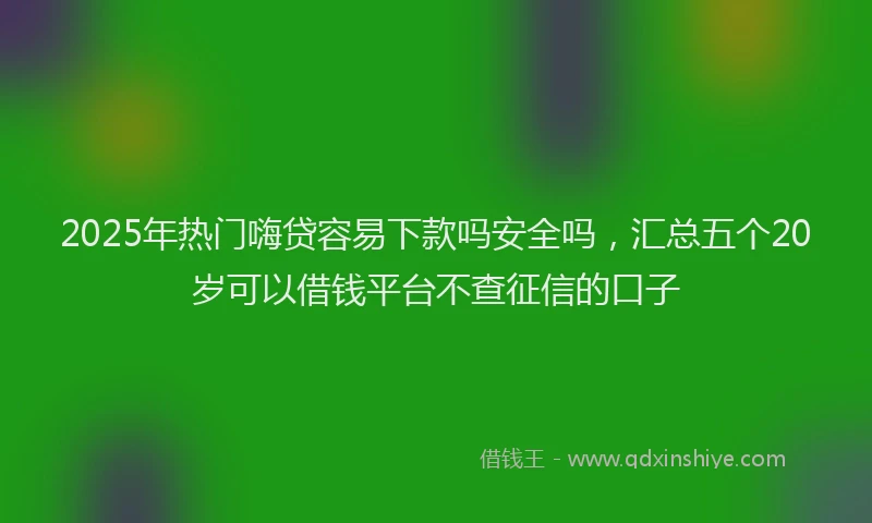 2025年热门嗨贷容易下款吗安全吗，汇总五个20岁可以借钱平台不查征信的口子