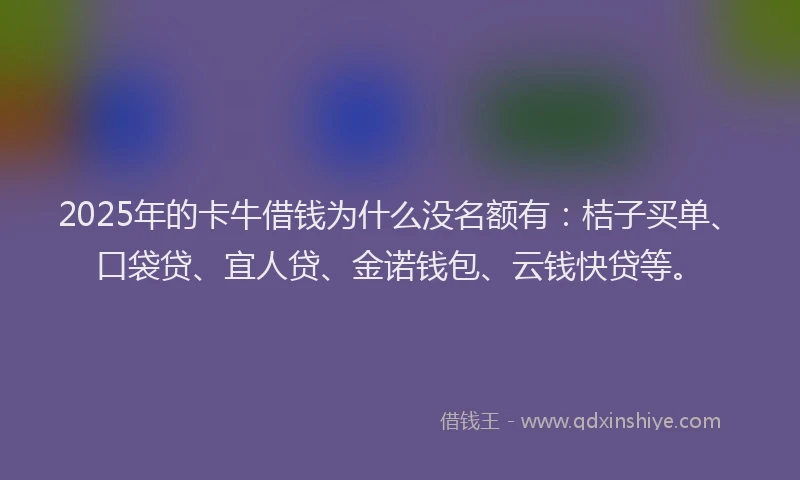 2025年的卡牛借钱为什么没名额有：桔子买单、口袋贷、宜人贷、金诺钱包、云钱快贷等。