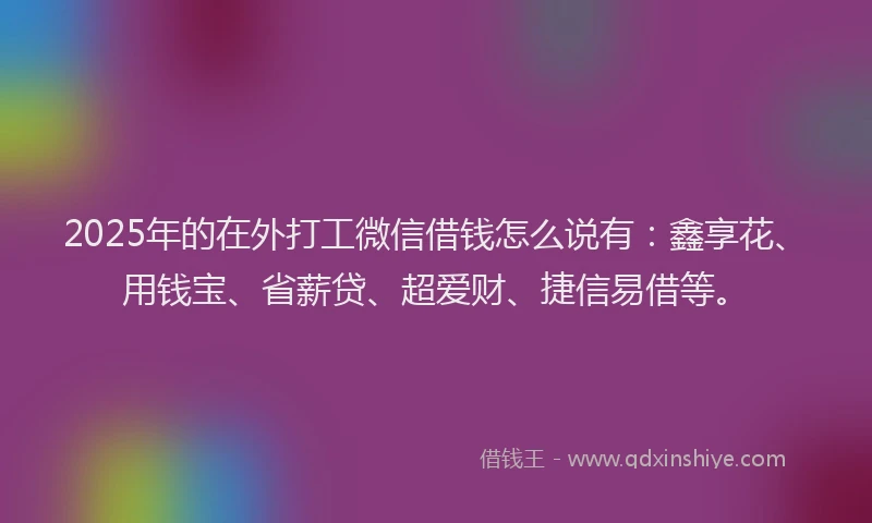 2025年的在外打工微信借钱怎么说有：鑫享花、用钱宝、省薪贷、超爱财、捷信易借等。